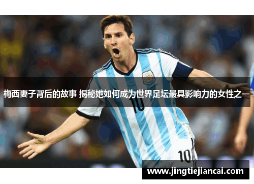 梅西妻子背后的故事 揭秘她如何成为世界足坛最具影响力的女性之一