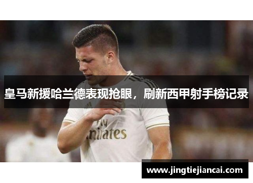 皇马新援哈兰德表现抢眼，刷新西甲射手榜记录