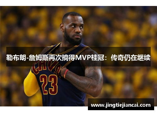 勒布朗-詹姆斯再次摘得MVP桂冠：传奇仍在继续
