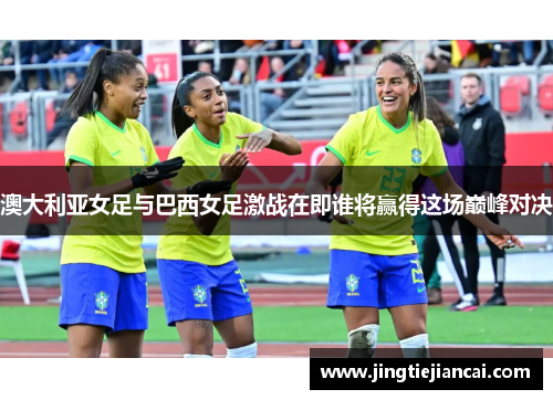 澳大利亚女足与巴西女足激战在即谁将赢得这场巅峰对决
