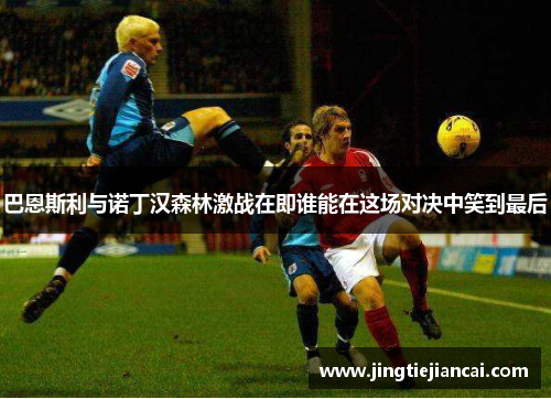 巴恩斯利与诺丁汉森林激战在即谁能在这场对决中笑到最后