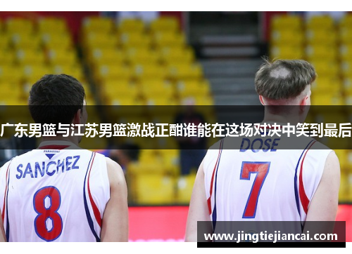 广东男篮与江苏男篮激战正酣谁能在这场对决中笑到最后